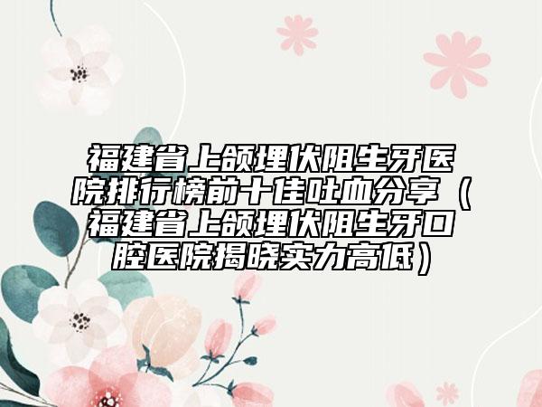 福建省上頜埋伏阻生牙醫(yī)院排行榜前十佳吐血分享（福建省上頜埋伏阻生牙口腔醫(yī)院揭曉實(shí)力高低）
