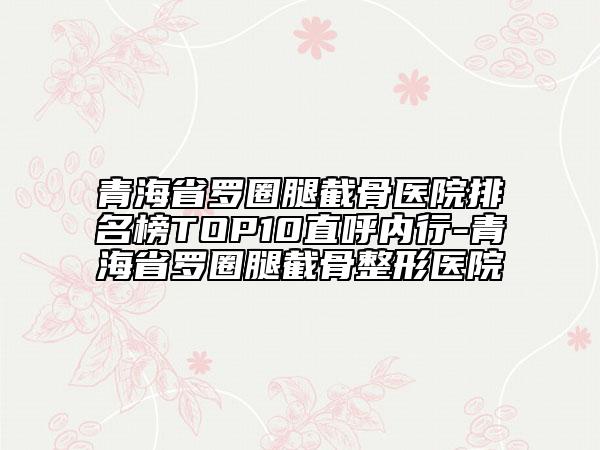 青海省羅圈腿截骨醫(yī)院排名榜TOP10直呼內(nèi)行-青海省羅圈腿截骨整形醫(yī)院