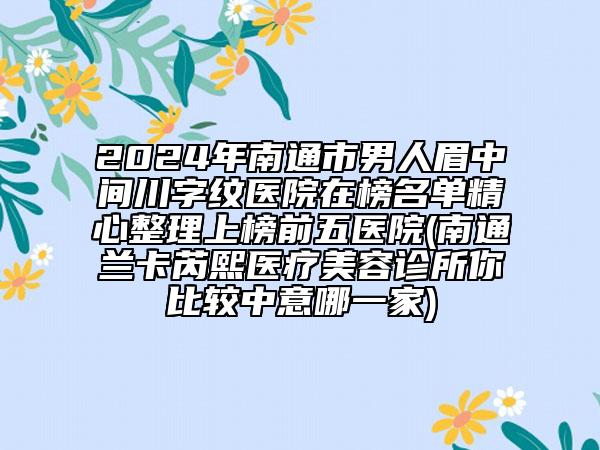 2024年南通市男人眉中間川字紋醫(yī)院在榜名單精心整理上榜前五醫(yī)院(南通蘭卡芮熙醫(yī)療美容診所你比較中意哪一家)