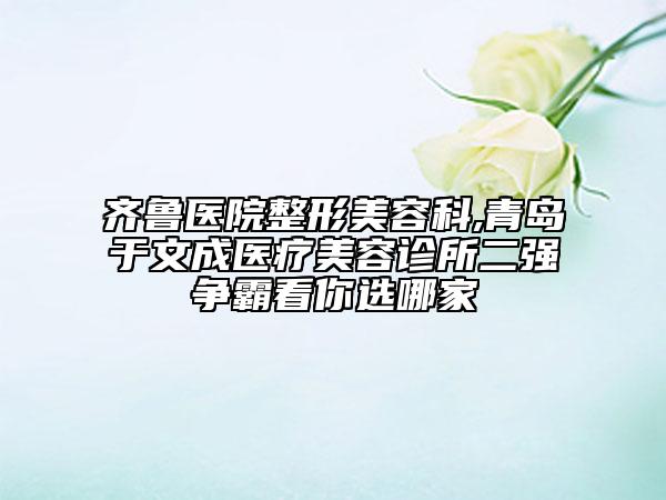 齊魯醫(yī)院整形美容科,青島于文成醫(yī)療美容診所二強爭霸看你選哪家