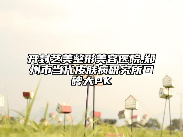開封藝美整形美容醫(yī)院,鄭州市當(dāng)代皮膚病研究所口碑大PK