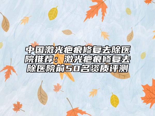 中國激光疤痕修復(fù)去除醫(yī)院推薦：激光疤痕修復(fù)去除醫(yī)院前50名資質(zhì)評測