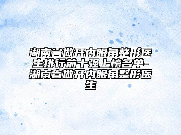 湖南省做開內(nèi)眼角整形醫(yī)生排行前十強(qiáng)上榜名單-湖南省做開內(nèi)眼角整形醫(yī)生