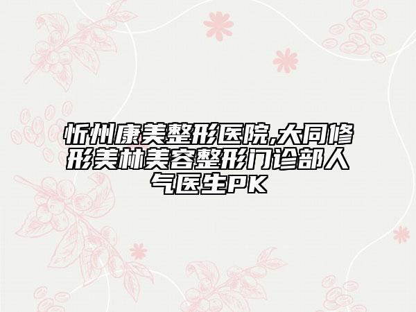 忻州康美整形醫(yī)院,大同修形美林美容整形門診部人氣醫(yī)生PK