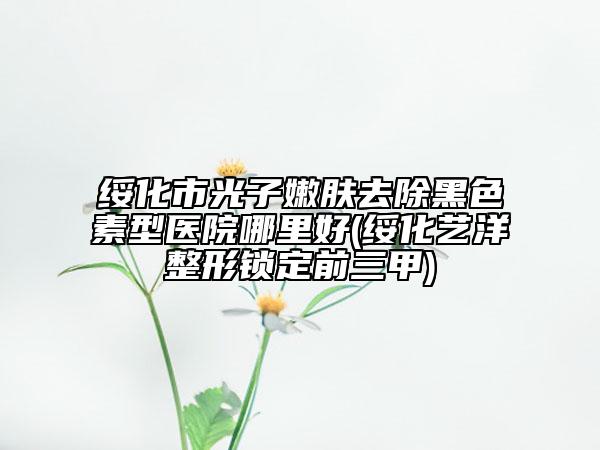 綏化市光子嫩膚去除黑色素型醫(yī)院哪里好(綏化藝洋整形鎖定前三甲)