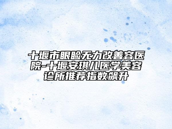 十堰市眼瞼無(wú)力改善容醫(yī)院-十堰安琪兒醫(yī)學(xué)美容診所推薦指數(shù)飆升