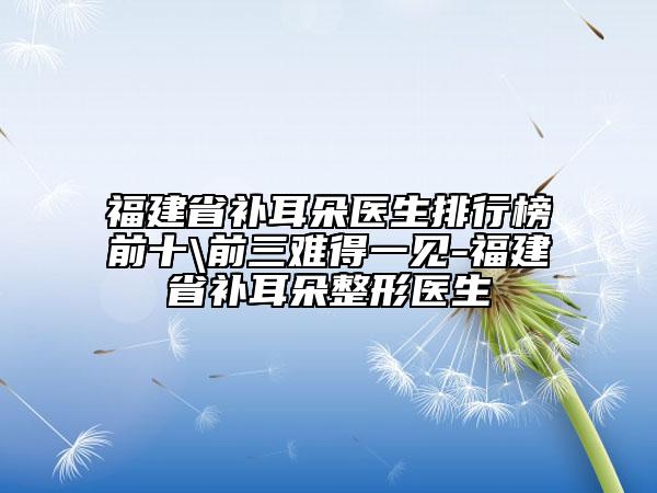 福建省補耳朵醫(yī)生排行榜前十\前三難得一見-福建省補耳朵整形醫(yī)生