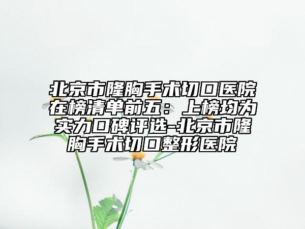北京市隆胸手術切口醫(yī)院在榜清單前五：上榜均為實力口碑評選-北京市隆胸手術切口整形醫(yī)院