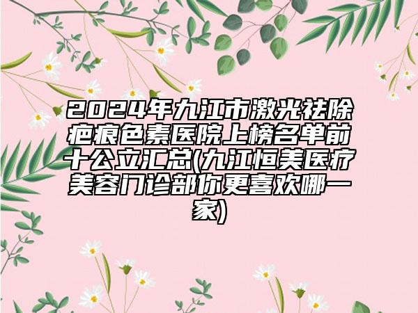 2024年九江市激光祛除疤痕色素醫(yī)院上榜名單前十公立匯總(九江恒美醫(yī)療美容門診部你更喜歡哪一家)