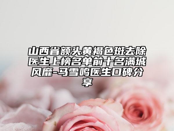 山西省額頭黃褐色斑去除醫(yī)生上榜名單前十名滿城風(fēng)靡-馬雪鳴醫(yī)生口碑分享