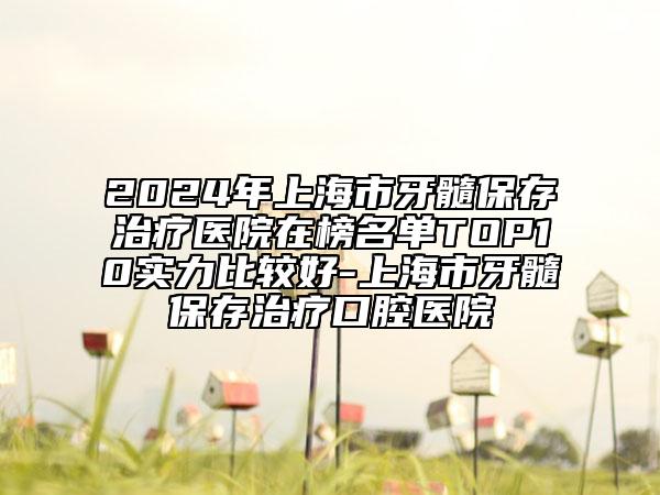 2024年上海市牙髓保存治療醫(yī)院在榜名單TOP10實(shí)力比較好-上海市牙髓保存治療口腔醫(yī)院