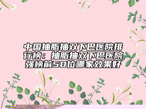 中國抽脂抽雙下巴醫(yī)院排行榜：抽脂抽雙下巴醫(yī)院強(qiáng)榜前50位哪家效果好