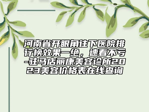 河南省開眼角往下醫(yī)院排行榜效果一絕，速看不虧-駐馬店麗康美容診所2023美容價格表在線查詢