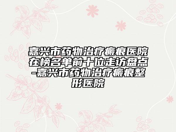 嘉興市藥物治療瘢痕醫(yī)院在榜名單前十位走訪盤點(diǎn)-嘉興市藥物治療瘢痕整形醫(yī)院