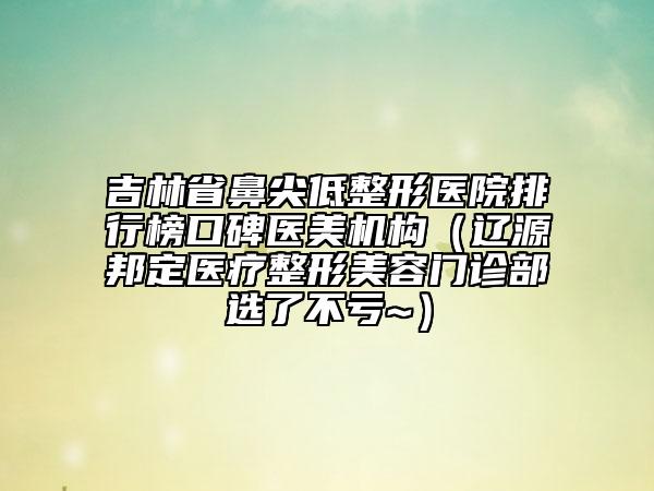 吉林省鼻尖低整形醫(yī)院排行榜口碑醫(yī)美機構（遼源邦定醫(yī)療整形美容門診部選了不虧~）