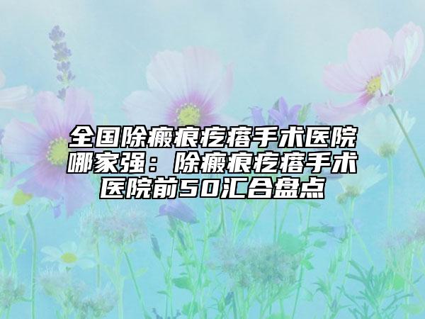 全國除瘢痕疙瘩手術醫(yī)院哪家強：除瘢痕疙瘩手術醫(yī)院前50匯合盤點