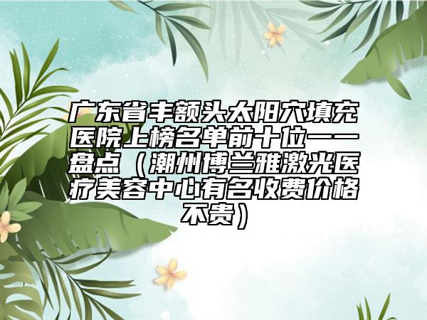 廣東省豐額頭太陽(yáng)穴填充醫(yī)院上榜名單前十位一一盤點(diǎn)（潮州博蘭雅激光醫(yī)療美容中心有名收費(fèi)價(jià)格不貴）
