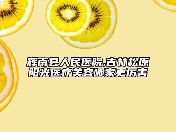 輝南縣人民醫(yī)院,吉林松原陽光醫(yī)療美容哪家更厲害