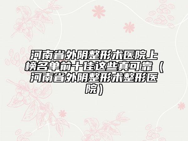 河南省外陰整形術(shù)醫(yī)院上榜名單前十佳這些真可靠（河南省外陰整形術(shù)整形醫(yī)院）
