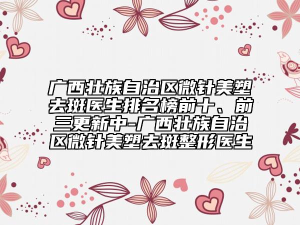 廣西壯族自治區(qū)微針美塑去斑醫(yī)生排名榜前十、前三更新中-廣西壯族自治區(qū)微針美塑去斑整形醫(yī)生