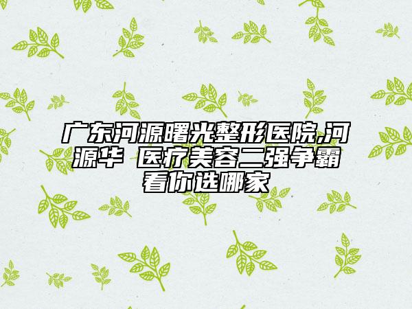 廣東河源曙光整形醫(yī)院,河源華媄醫(yī)療美容二強爭霸看你選哪家