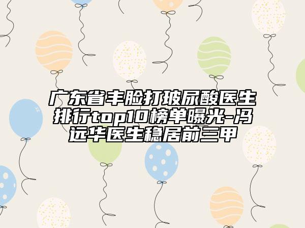 廣東省豐臉打玻尿酸醫(yī)生排行top10榜單曝光-馮遠華醫(yī)生穩(wěn)居前三甲