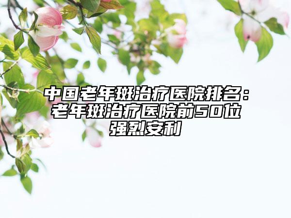 中國老年斑治療醫(yī)院排名：老年斑治療醫(yī)院前50位強烈安利
