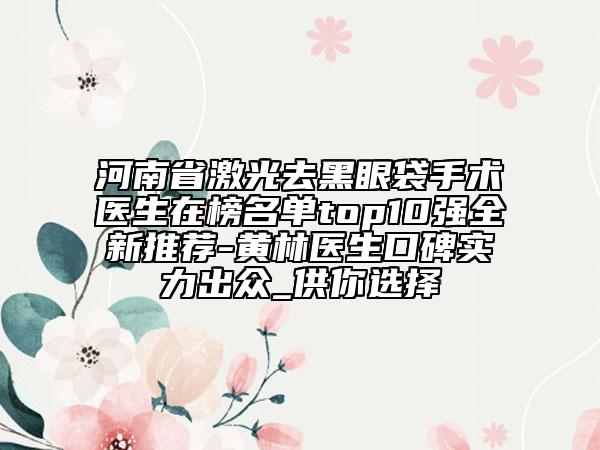 河南省激光去黑眼袋手術(shù)醫(yī)生在榜名單top10強(qiáng)全新推薦-黃林醫(yī)生口碑實力出眾_供你選擇