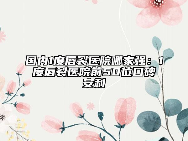 國內(nèi)1度唇裂醫(yī)院哪家強：1度唇裂醫(yī)院前50位口碑安利