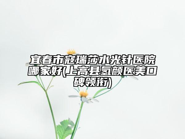 宜春市寇瑞莎水光針醫(yī)院哪家好(上高縣氫顏醫(yī)美口碑領銜)
