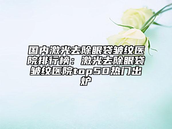 國(guó)內(nèi)激光去除眼袋皺紋醫(yī)院排行榜：激光去除眼袋皺紋醫(yī)院top50熱門出爐