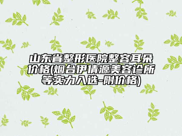 山東省整形醫(yī)院整容耳朵價格(煙臺伊倩源美容診所等實力入選-附價格)