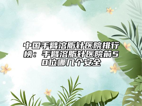 中國手臂溶脂針醫(yī)院排行榜：手臂溶脂針醫(yī)院前50位哪幾個安全