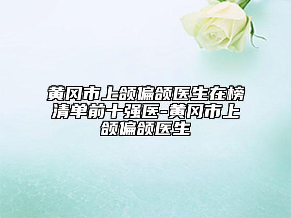 黃岡市上頜偏頜醫(yī)生在榜清單前十強(qiáng)醫(yī)-黃岡市上頜偏頜醫(yī)生
