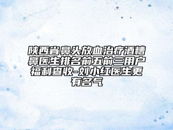 陜西省鼻頭放血治療酒糟鼻醫(yī)生排名前五前三用戶福利查收-劉小紅醫(yī)生更有名氣