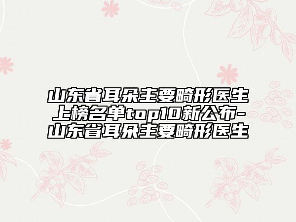 山東省耳朵主要畸形醫(yī)生上榜名單top10新公布-山東省耳朵主要畸形醫(yī)生
