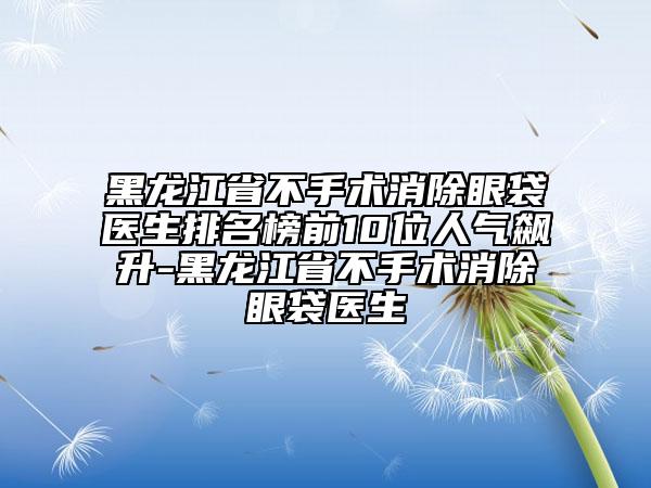 黑龍江省不手術(shù)消除眼袋醫(yī)生排名榜前10位人氣飆升-黑龍江省不手術(shù)消除眼袋醫(yī)生