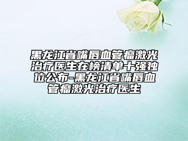 黑龍江省嘴唇血管瘤激光治療醫(yī)生在榜清單十強獨位公布-黑龍江省嘴唇血管瘤激光治療醫(yī)生