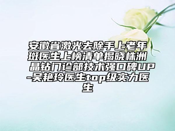 安徽省激光去除手上老年斑醫(yī)生上榜清單揭曉株洲晶鉆門診部技術強口碑UP-吳艷玲醫(yī)生top級實力醫(yī)生