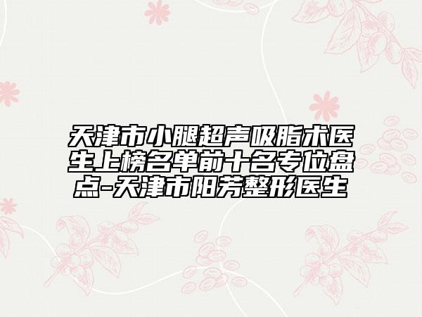 天津市小腿超聲吸脂術(shù)醫(yī)生上榜名單前十名專位盤點(diǎn)-天津市陽芳整形醫(yī)生