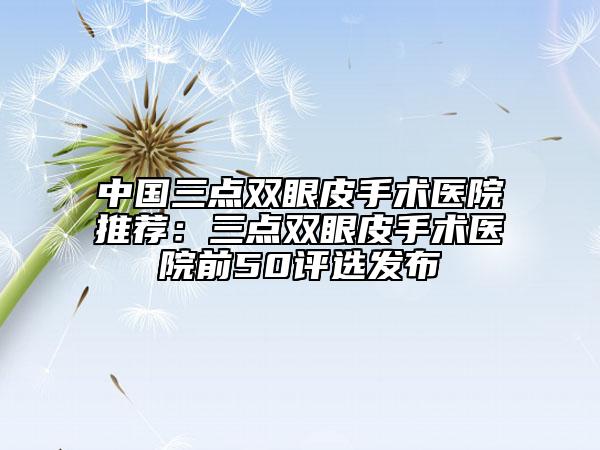 中國三點(diǎn)雙眼皮手術(shù)醫(yī)院推薦：三點(diǎn)雙眼皮手術(shù)醫(yī)院前50評(píng)選發(fā)布