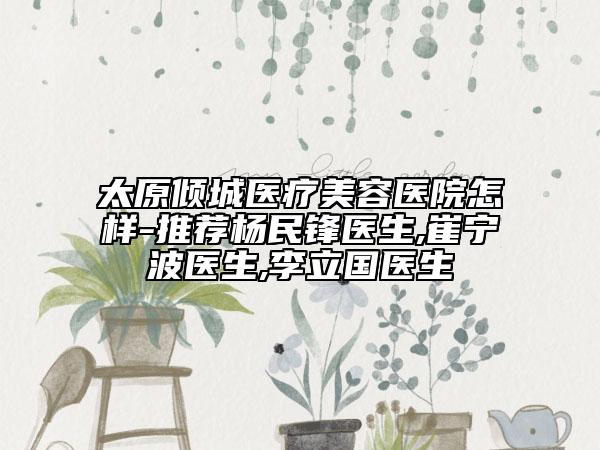 太原傾城醫(yī)療美容醫(yī)院怎樣-推薦楊民鋒醫(yī)生,崔寧波醫(yī)生,李立國醫(yī)生