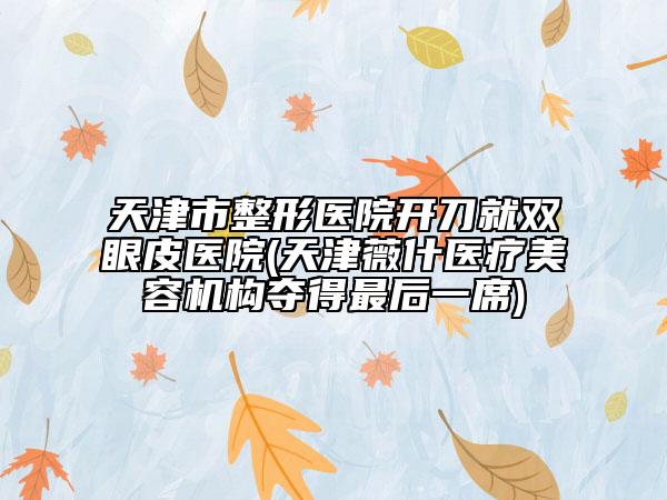 天津市整形醫(yī)院開刀就雙眼皮醫(yī)院(天津薇什醫(yī)療美容機構(gòu)奪得最后一席)