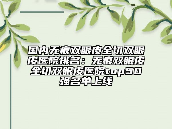 國內(nèi)無痕雙眼皮全切雙眼皮醫(yī)院排名：無痕雙眼皮全切雙眼皮醫(yī)院top50強名單上線