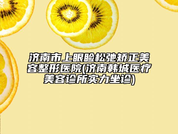 濟南市上眼瞼松弛矯正美容整形醫(yī)院(濟南韓城醫(yī)療美容診所實力坐診)