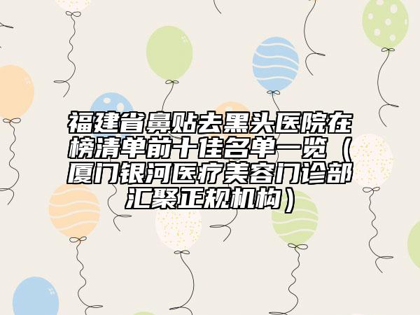 福建省鼻貼去黑頭醫(yī)院在榜清單前十佳名單一覽（廈門銀河醫(yī)療美容門診部匯聚正規(guī)機(jī)構(gòu)）