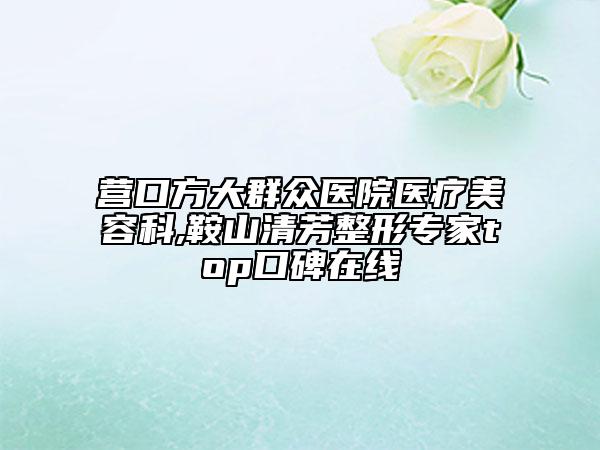 營口方大群眾醫(yī)院醫(yī)療美容科,鞍山清芳整形專家top口碑在線