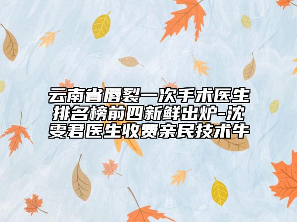 云南省唇裂一次手術醫(yī)生排名榜前四新鮮出爐-沈雯君醫(yī)生收費親民技術牛