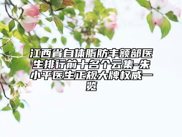 江西省自體脂肪豐額部醫(yī)生排行前十名個云集-朱小平醫(yī)生正規(guī)大牌權(quán)威一覽