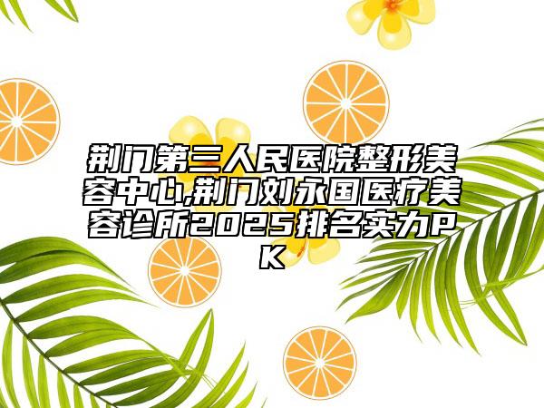 荊門第三人民醫(yī)院整形美容中心,荊門劉永國醫(yī)療美容診所2025排名實力PK